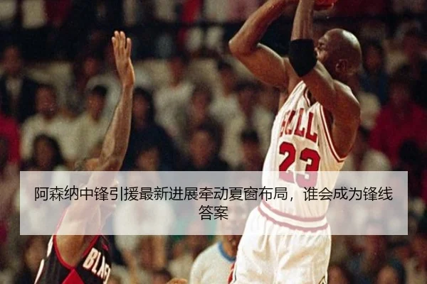 阿森纳中锋引援最新进展牵动夏窗布局，谁会成为锋线答案